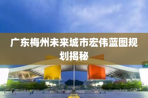 广东梅州未来城市宏伟蓝图规划揭秘