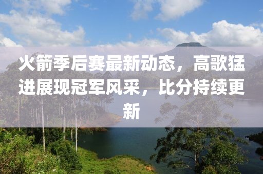 火箭季后赛最新动态，高歌猛进展现冠军风采，比分持续更新