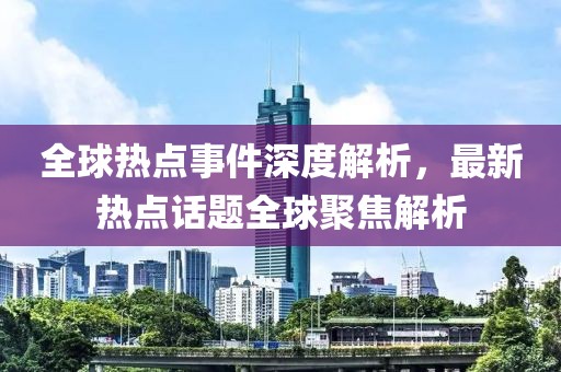 全球热点事件深度解析，最新热点话题全球聚焦解析