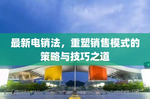 最新电销法，重塑销售模式的策略与技巧之道