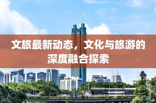 文旅最新动态，文化与旅游的深度融合探索
