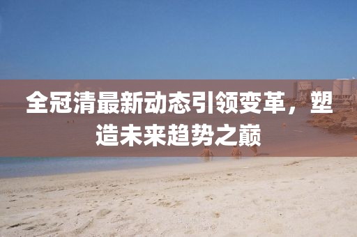 全冠清最新动态引领变革，塑造未来趋势之巅