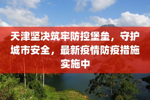 天津坚决筑牢防控堡垒，守护城市安全，最新疫情防疫措施实施中