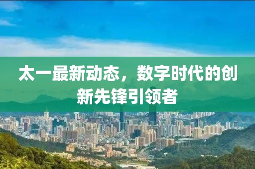 太一最新动态，数字时代的创新先锋引领者
