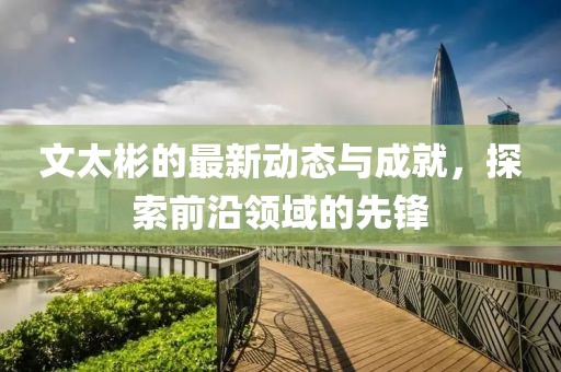 文太彬的最新动态与成就，探索前沿领域的先锋