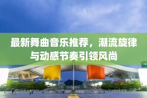 最新舞曲音乐推荐，潮流旋律与动感节奏引领风尚