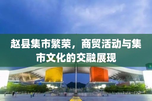 赵县集市繁荣，商贸活动与集市文化的交融展现
