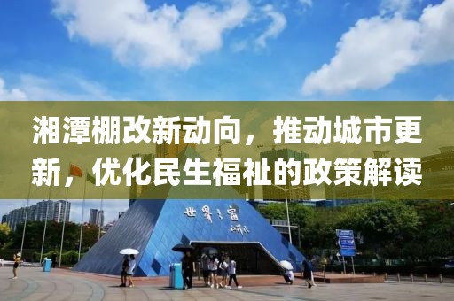湘潭棚改新动向，推动城市更新，优化民生福祉的政策解读
