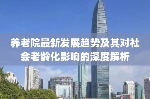 养老院最新发展趋势及其对社会老龄化影响的深度解析