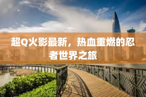 超Q火影最新，热血重燃的忍者世界之旅