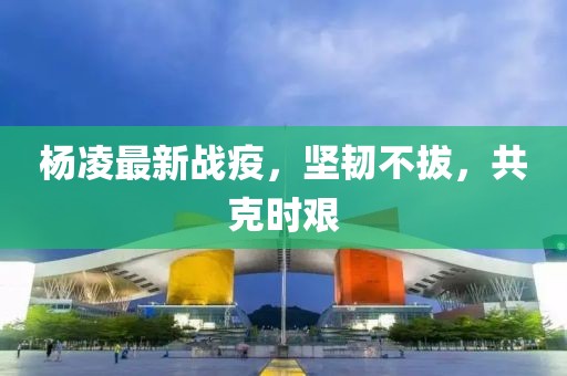杨凌最新战疫，坚韧不拔，共克时艰