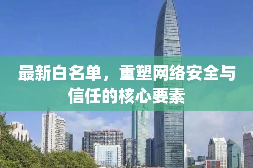 最新白名单，重塑网络安全与信任的核心要素