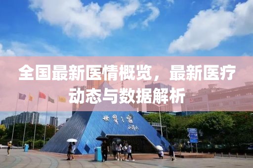 全国最新医情概览，最新医疗动态与数据解析