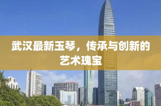 武汉最新玉琴，传承与创新的艺术瑰宝