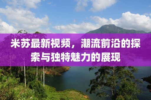 米苏最新视频，潮流前沿的探索与独特魅力的展现