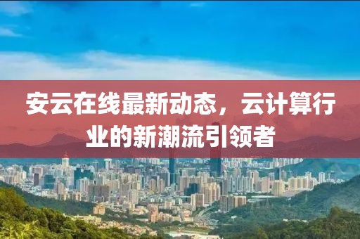 安云在线最新动态，云计算行业的新潮流引领者