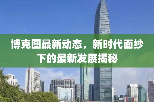 博克图最新动态，新时代面纱下的最新发展揭秘