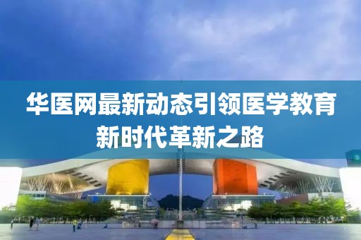 华医网最新动态引领医学教育新时代革新之路