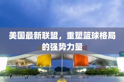 美国最新联盟，重塑篮球格局的强势力量