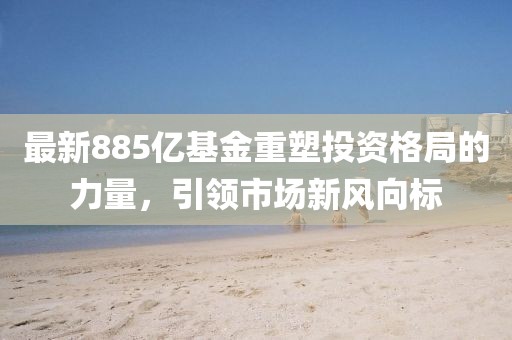 最新885亿基金重塑投资格局的力量，引领市场新风向标