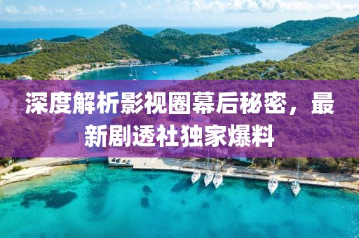 深度解析影视圈幕后秘密，最新剧透社独家爆料