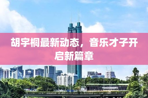 胡宇桐最新动态，音乐才子开启新篇章