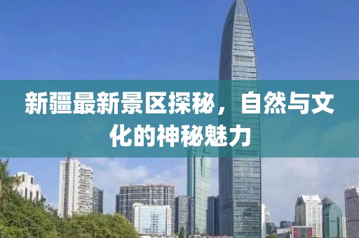 新疆最新景区探秘，自然与文化的神秘魅力