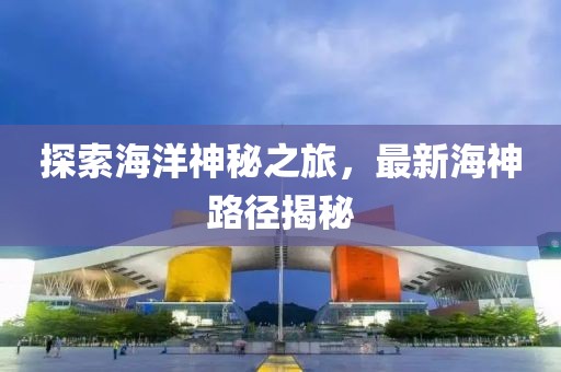 探索海洋神秘之旅，最新海神路径揭秘