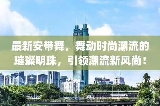 最新安带舞，舞动时尚潮流的璀璨明珠，引领潮流新风尚！