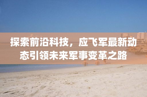 探索前沿科技，应飞军最新动态引领未来军事变革之路