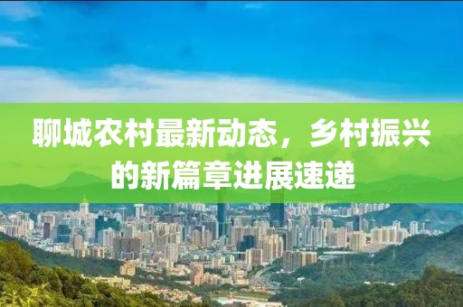 聊城农村最新动态，乡村振兴的新篇章进展速递