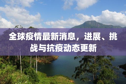 全球疫情最新消息，进展、挑战与抗疫动态更新
