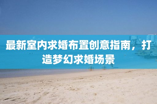 最新室内求婚布置创意指南，打造梦幻求婚场景