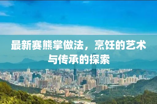 最新赛熊掌做法，烹饪的艺术与传承的探索