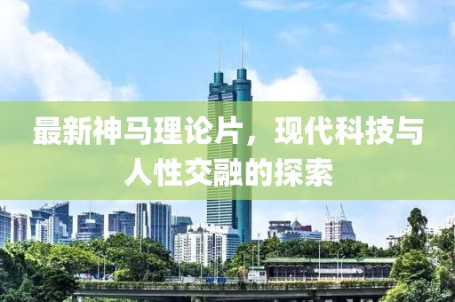 最新神马理论片，现代科技与人性交融的探索