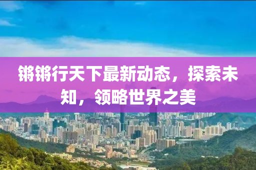 锵锵行天下最新动态，探索未知，领略世界之美