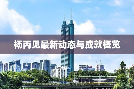 杨丙见最新动态与成就概览