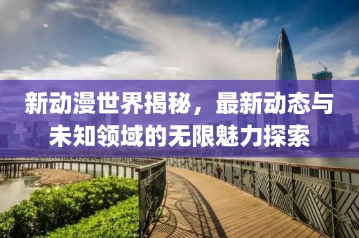新动漫世界揭秘，最新动态与未知领域的无限魅力探索