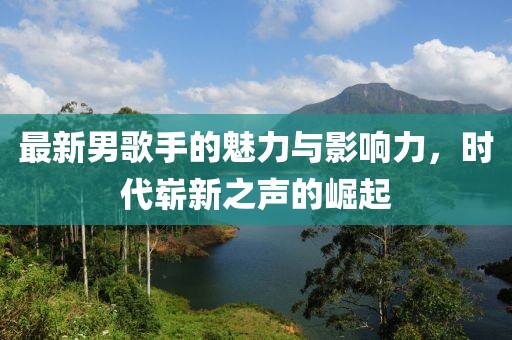 最新男歌手的魅力与影响力，时代崭新之声的崛起