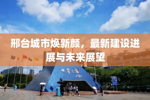 邢台城市焕新颜，最新建设进展与未来展望