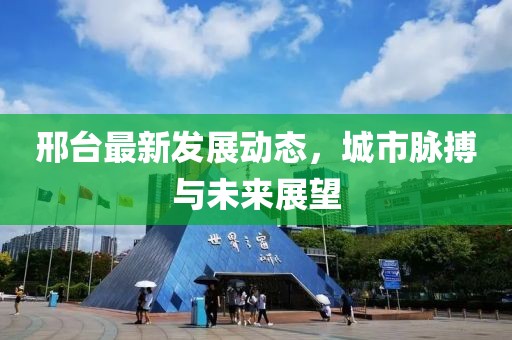 邢台最新发展动态，城市脉搏与未来展望