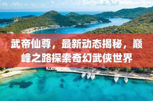 武帝仙尊，最新动态揭秘，巅峰之路探索奇幻武侠世界