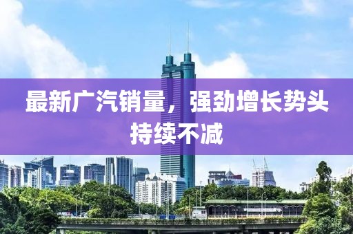 最新广汽销量，强劲增长势头持续不减