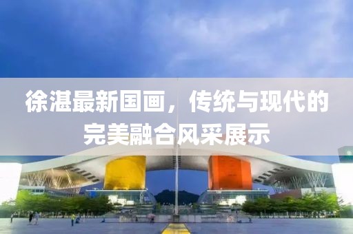 徐湛最新国画，传统与现代的完美融合风采展示