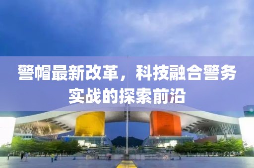 警帽最新改革，科技融合警务实战的探索前沿