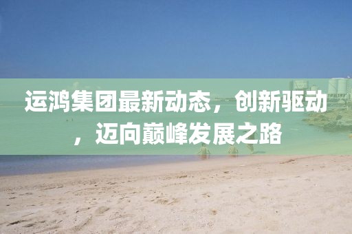 运鸿集团最新动态，创新驱动，迈向巅峰发展之路