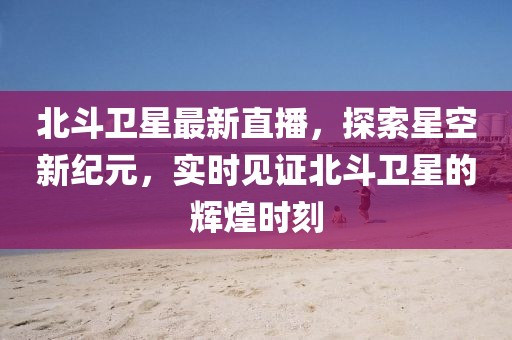 北斗卫星最新直播，探索星空新纪元，实时见证北斗卫星的辉煌时刻