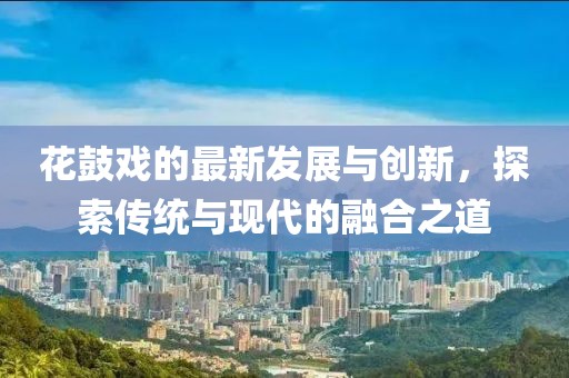 花鼓戏的最新发展与创新，探索传统与现代的融合之道