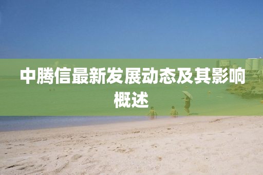 中腾信最新发展动态及其影响概述