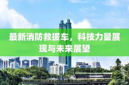 最新消防救援车，科技力量展现与未来展望